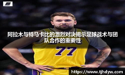 阿拉木与特马卡比的激烈对决揭示足球战术与团队合作的重要性